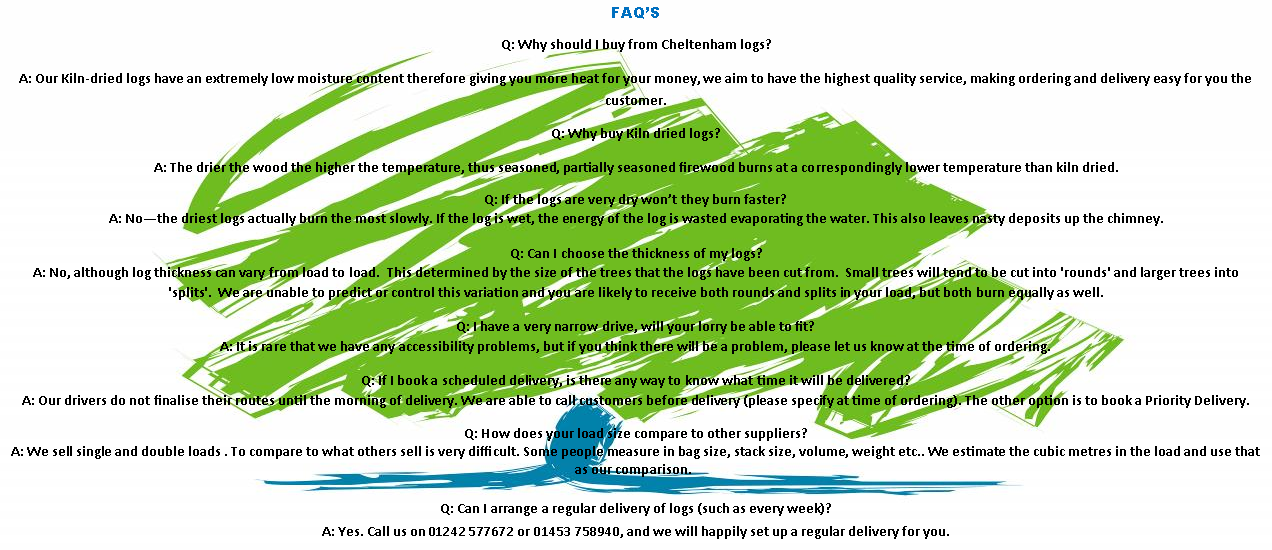 Text Box: FAQ�SQ: Why should I buy from Cheltenham logs?A: Our Kiln-dried logs have an extremely low moisture content therefore giving you more heat for your money, we aim to have the highest quality service, making ordering and delivery easy for you the customer.Q: Why buy Kiln dried logs?A: The drier the wood the higher the temperature, thus seasoned, partially seasoned firewood burns at a correspondingly lower temperature than kiln dried.Q: If the logs are very dry won�t they burn faster?
A: No�the driest logs actually burn the most slowly. If the log is wet, the energy of the log is wasted evaporating the water. This also leaves nasty deposits up the chimney.Q: Can I choose the thickness of my logs?
A: No, although log thickness can vary from load to load. &nbsp;This determined by the size of the trees that the logs have been cut from. &nbsp;Small trees will tend to be cut into 'rounds' and larger trees into 'splits'. &nbsp;We are unable to predict or control this variation and you are likely to receive both rounds and splits in your load, but both burn equally as well.Q: I have a very narrow drive, will your lorry be able to fit?
A: It is rare that we have any accessibility problems, but if you think there will be a problem, please let us know at the time of ordering.Q: If I book a scheduled delivery, is there any way to know what time it will be delivered?
A: Our drivers do not finalise their routes until the morning of delivery. We are able to call customers before delivery (please specify at time of ordering). The other option is to book a Priority Delivery.Q: How does your load size compare to other suppliers?
A: We sell single and double loads . To compare to what others sell is very difficult. Some people measure in bag size, stack size, volume, weight etc.. We estimate the cubic metres in the load and use that as our comparison.&nbsp;Q: Can I arrange a regular delivery of logs (such as every week)?
A: Yes. Call us on 01242 577672 or 01453 758940, and we will happily set up a regular delivery for you.